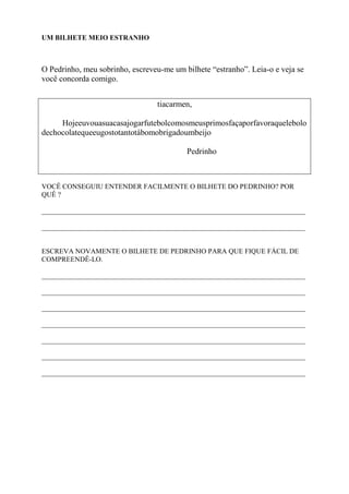 UM BILHETE MEIO ESTRANHO
O Pedrinho, meu sobrinho, escreveu-me um bilhete “estranho”. Leia-o e veja se
você concorda comigo.
tiacarmen,
Hojeeuvouasuacasajogarfutebolcomosmeusprimosfaçaporfavoraquelebolo
dechocolatequeeugostotantotábomobrigadoumbeijo
Pedrinho
VOCÊ CONSEGUIU ENTENDER FACILMENTE O BILHETE DO PEDRINHO? POR
QUÊ ?
___________________________________________________________________________
___________________________________________________________________________
ESCREVA NOVAMENTE O BILHETE DE PEDRINHO PARA QUE FIQUE FÁCIL DE
COMPREENDÊ-LO.
___________________________________________________________________________
___________________________________________________________________________
___________________________________________________________________________
___________________________________________________________________________
___________________________________________________________________________
___________________________________________________________________________
___________________________________________________________________________
 