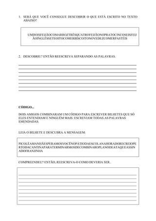 1. SERÁ QUE VOCÊ CONSEGUE DESCOBRIR O QUE ESTÁ ESCRITO NO TEXTO
ABAIXO?
UMDOISFEIJÃOCOMARROZTRÊSQUATROFEIJÃONOPRATOCINCOSEISFEIJ
ÃOINGLÊSSETEOITOCOMERBISCOITONOVEDEZCOMERPASTÉIS
2. DESCOBRIU? ENTÃO REESCREVA SEPARANDO AS PALAVRAS.
___________________________________________________________________________
___________________________________________________________________________
___________________________________________________________________________
___________________________________________________________________________
___________________________________________________________________________
___________________________________________________________________________
___________________________________________________________________________
___________________________________________________________________________
CÓDIGO...
DOIS AMIGOS COMBINARAM UM CÓDIGO PARA ESCREVER BILHETES QUE SÓ
ELES ENTENDIAM E NINGUÉM MAIS: ESCREVIAM TODAS AS PALAVRAS
EMENDADAS.
LEIA O BILHETE E DESCUBRA A MENSAGEM:
PICOLÉAMANHÃESPERAMOSVOCÊNOPÁTIODAESCOLANAHORADORECREIOPE
RTODACANTINAPARATERMINARMOSDECOMBINAROPLANODEATAQUEASSIN
ADOFRANJINHA
COMPREENDEU? ENTÃO, REESCREVA-O COMO DEVERIA SER..
___________________________________________________________________________
___________________________________________________________________________
___________________________________________________________________________
___________________________________________________________________________
___________________________________________________________________________
___________________________________________________________________________
___________________________________________________________________________
___________________________________________________________________________
 