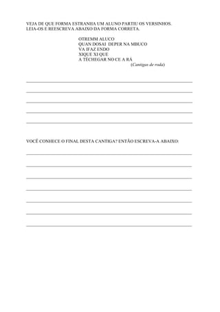 VEJA DE QUE FORMA ESTRANHA UM ALUNO PARTIU OS VERSINHOS.
LEIA-OS E REESCREVA ABAIXO DA FORMA CORRETA.
OTREMM ALUCO
QUAN DOSAI DEPER NA MBUCO
VA IFAZ ENDO
XIQUE XI QUE
A TÉCHEGAR NO CE A RÁ
(Cantigas de roda)
___________________________________________________________________________
___________________________________________________________________________
___________________________________________________________________________
___________________________________________________________________________
___________________________________________________________________________
VOCÊ CONHECE O FINAL DESTA CANTIGA? ENTÃO ESCREVA-A ABAIXO:
________________________________________________________________
________________________________________________________________
________________________________________________________________
________________________________________________________________
________________________________________________________________
________________________________________________________________
________________________________________________________________
 