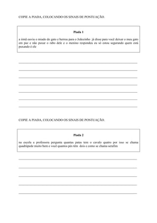 COPIE A PIADA, COLOCANDO OS SINAIS DE PONTUAÇÃO.
Piada 1
a irmã ouviu o miado do gato e berrou para o Joãozinho já disse para você deixar o meu gato
em paz e não puxar o rabo dele e o menino respondeu eu só estou segurando quem está
puxando é ele
___________________________________________________________________________
___________________________________________________________________________
___________________________________________________________________________
___________________________________________________________________________
___________________________________________________________________________
___________________________________________________________________________
___________________________________________________________________________
COPIE A PIADA, COLOCANDO OS SINAIS DE PONTUAÇÃO.
Piada 2
na escola a professora pergunta quantas patas tem o cavalo quatro por isso se chama
quadrúpede muito bem e você quantos pés têm dois e como se chama serafim
________________________________________________________________
________________________________________________________________
________________________________________________________________
________________________________________________________________
________________________________________________________________
 