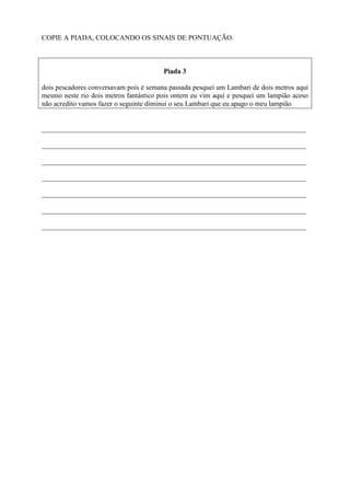 COPIE A PIADA, COLOCANDO OS SINAIS DE PONTUAÇÃO.
Piada 3
dois pescadores conversavam pois é semana passada pesquei um Lambari de dois metros aqui
mesmo neste rio dois metros fantástico pois ontem eu vim aqui e pesquei um lampião aceso
não acredito vamos fazer o seguinte diminui o seu Lambari que eu apago o meu lampião
___________________________________________________________________________
___________________________________________________________________________
___________________________________________________________________________
___________________________________________________________________________
___________________________________________________________________________
___________________________________________________________________________
___________________________________________________________________________
 