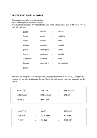 OBSERVANDO REGULARIDADES
Observe como as palavras estão escritas.
Agora tente organizá-las em dois grupos.
Discuta com sua dupla e procure formular uma regra sobre quando usar o “M” ou o “N” no
meio das palavras.
pomba - sincero - convite
bomba - cantor - bombeiro
limpo - bambu - cinto
empada - compras - herança
ponto - empregado - samba
banco - endereço - sentado
computador - cansado - bando
fantasia - empresário - internacional
pingo -
Pensando na ortografia das palavras abaixo (especificamente o uso do R), compare-as e
explique porque são escritas dessa forma. Depois, dê mais alguns exemplos para cada um dos
grupos:
CORRER - VARRER - ARRANJAR
ARRUMAR - CARREGAR - ARROZ
SURRA - BARRIGA
BARATO - CARO - BURACO
FERIDA - CARINHO - PARADO
FURO - MURO - MARUJO
 