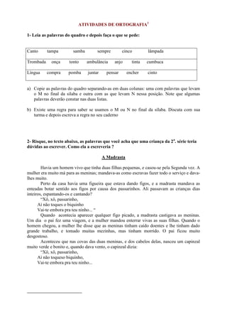 ATIVIDADES DE ORTOGRAFIA1
1- Leia as palavras do quadro e depois faça o que se pede:
Canto tampa samba sempre cinco lâmpada
Trombada onça tonto ambulância anjo tinta cumbuca
Língua compra pomba juntar pensar encher cinto
a) Copie as palavras do quadro separando-as em duas colunas: uma com palavras que levam
o M no final da sílaba e outra com as que levam N nessa posição. Note que algumas
palavras deverão constar nas duas listas.
b) Existe uma regra para saber se usamos o M ou N no final da sílaba. Discuta com sua
turma e depois escreva a regra no seu caderno
2- Risque, no texto abaixo, as palavras que você acha que uma criança da 2a
. série teria
dúvidas ao escrever. Como ela a escreveria ?
A Madrasta
Havia um homem vivo que tinha duas filhas pequenas, e casou-se pela Segunda vez. A
mulher era muito má para as meninas; mandava-as como escravas fazer todo o serviço e dava-
lhes muito.
Perto da casa havia uma figueira que estava dando figos, e a madrasta mandava as
enteadas botar sentido aos figos por causa dos passarinhos. Ali passavam as crianças dias
inteiros, espantando-os e cantando?
“Xô, xô, passarinho,
Aí não toques o biquinho
Vai-te embora pra teu ninho... “
Quando acontecia aparecer qualquer figo picado, a madrasta castigava as meninas.
Um dia o pai fez uma viagem, e a mulher mandou enterrar vivas as suas filhas. Quando o
homem chegou, a mulher lhe disse que as meninas tinham caído doentes e lhe tinham dado
grande trabalho, e tomado muitas mezinhas, mas tinham morrido. O pai ficou muito
desgostoso.
Aconteceu que nas covas das duas meninas, e dos cabelos delas, nasceu um capinzal
muito verde e bonito e, quando dava vento, o capinzal dizia:
“Xô, xô, passarinho,
Aí não toqueso biquinho,
Vai-te embora pra teu ninho...
 