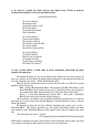 6- Ao escrever a poesia, um aluno escreveu com alguns erros. Circule as palavras
escritas incorretamente e escreva-as nas linhas abaixo.
ATENÇÃO DETETIVE
Se vose for detetive,
Descubra por min
Que ladrão roubou o cofre
Do baco do jardin
E que padre disse amém
Para o amendoin.
Se você for detetive,
Faça um bom trabalio:
Me encontre o dentista
Que arancou o dente de alho
E a vassora sabida
Que deixou a louca varrida.
Se vose for detetive
Um último lenbrete:
Onde foi que esconderan
As mangas do colete
E quem matou os piolhos
Da Cabesa do aufinete ?
7- Leia o trecho abaixo e circule todas as letras maiúsculas, observando em quais
situações elas aparecem.
O limpador de placas de rua era um homem feliz. Gostava do que fazia, gostava de
suas ruas e gostava de suas placas. E quando alguém perguntava o que gostaria de mudar em
sua vida, respondia sem vacilar : - Nada, absolutamente nada !
Decerto tudo teria continuado assim se um belo dia uma mãe e seu filho não tivessem
parado ao pé da escada azul.
- Olhe, mamãe, Rua Guimarães Rosa ! Já passamos pela Rua Villa-Lobos e pela
Praça Noel Rosa. Você sempre diz que aqui é o bairro dos poetas, dos escritores e
dos compositores. Mas está parecendo que é o bairro das flores e dos bichos !
- O que ? – a mae olhou admirada para a placa: Não ! – disse rindo. – Guimarães
Rosa foi um escritor que inventou muitas histórias e...
Nesse momento, um ônibus e dois caminhões barulhentos passaram por ali e não deu
mais para ouvir o que a mãe estava dizendo. Quando o barulho diminuiu, a mãe e o filho já
tinham ido embora.
O limpador de placas de rua ficou olhando espantado para a placa com o nome “
Guimarães Rosa “. De repente, percebeu que, como aquele menininho, também não sabia
coisa nenhuma sobre Guimarães Rosa ou sobre aqueles nomes que ele limpava todo santo
dia.
“Isso não pode ficar assim !”, pensou
( O Limpador de Placas, Monika Feth/Antoni Boratynski)
Observando as situações nas quais o autor utilizou a letra maiúscula, escreva aqui o que diria
a um colega se ele quisesse saber quando devemos usar a letra maiúscula.
 