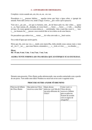 2 - ATIVIDADES DE ORTOGRAFIA
Complete o texto usando am, em, ém, en, an, on e un.
Pescadores e c___poneses habitav___ aquelas terras que hoje a água cobre, o igarapé do
tarumã. Perto dali corria o rio, lerdo e largo. Corria s__pre e nele o povo pescava.
Veio um t__po, por__, em que os homens, entr__do de barco pelo rio, não voltav___ quase
n__ca. Suas canoas, ab__donadas, às vezes boaiv___, boiav___, boiav___ e vinh___ encalhar
no raso. Às vezes apenas os restos delas er___ encontrados mas o mais das vezes n___ isso:
t___tos homens for___ pescar e nova notícia não se teve deles ou de seus barcos.
Os pescadores que sobreviver___ remav___ de volta com rede e s__burá vazios.
Era a mãe-d’água que assim queria.
Dizia que ela, com sua voz, c__tando com maravilha, tinha atraído essas canoas mais e mais
ad__tro. C__tav___ que esses barcos, arrastados s___ c__trole, aí virav____ ou afundav___
Dicas:
Há 15 am; 4 em; 1 ém; 1 en; 5 an; 1 on; 1 un.
AGORA TENTE FORMULAR UMA REGRA QUE JUSTIFIQUE SUAS ESCOLHAS.
___________________________________________________________________________
Durante uma pescaria, Chico Bento acaba adormecendo, mas acorda contrariado com o puxão
de um peixe. Tem então uma idéia! Pendura no anzol um aviso com o seguinte texto:
PROCURE OUTRO ANZOR TÔ DRUMINO
Palavras do bilhete
do Chico Bento
Que palavras Chico
escreveu como fala?
Quais dessas
palavras você fala de
um jeito diferente do
Chico?
Como você e o
Chico devem
escrever o bilhete
para as palavras
ficarem de acordo
com as regras de
ortografia?
 