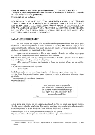 Este é um trecho de uma fábula que você já conhece: “O GALO E A RAPOSA”.
Ao digitá-la, meu computador teve um problema e não colocou a pontuação. Gostaria
que você revisasse o texto, pontuando-o.
Depois copie no seu caderno.
BEM DISSE O GALO ACHO QUE ESTOU VENDO UMA MATILHA DE CÃES ALI
ADIANTE NESSE CASO É MELHOR EU IR EMBORA DISSE A RAPOSA O QUE É
ISSO PRIMA DISSE O GALO POR FAVOR NÃO VÁ AINDA JÁ ESTOU DESCENDO
NÃO VÁ ME DIZER QUE ESTÁ COM MEDO DOS CACHORROS NESSES TEMPOS
DE PAZ NÃO NÃO É MEDO DISSE A RAPOSA MAS E SE ELES AINDA NÃO
ESTIVEREM SABENDO DA PROCLAMAÇÃO
PARA QUEM É O PRESENTE?2
Os avós saíram em viagem. Sua ausência duraria aproximadamente dois meses, pois
visitariam na Itália seus parentes, os quais não viam há 20 anos. Mas antes de viajar, a vovó
deixou um presente. Não disse para quem era, mas, no pacote, havia um cartãozinho em que
ela havia escrito quem era o destinatário do presente.
Após a partida, reuniram-se o filho, a nora, os netos e Renata, sua melhor amiga, para
ler o cartão e saber de quem era esse pacote enorme e tentador.
O filho leu a mensagem, e era evidente que sua mãe havia deixado o presente para ele. Todos
iam saindo decepcionados, quando Renata gritou:
- Um momento! Eu sabia que Sara não ia fazer isso comigo, afinal, sou sua melhor
amiga.
E acrescentou com um sorriso de triunfo.
- Escutem isto.
Então leu o cartão em voz bem alta, e ninguém pode duvidar: o presente era para ela.
A esta altura dos acontecimentos, todos pegaram o cartão e viram que ninguém estava
mentindo.
Vamos ver se vocês descobrem o mistério.
O cartão era este:
este presente é para meu neto não
para minha neta também não penso em
dá-lo para Renata minha melhor amiga
não é para meu filho jamais será dado
para minha nora Elisa.
Sara
Agora copie este bilhete no seu caderno pontuando-o. Use os sinais que quiser: pontos,
vírgula, ponto-e-vírgula, reticências, dois pontos, pontos de interrogação, de exclamação, etc.,
como imaginaram os netos, a nora e Renata, para que recebessem o presente.
Recomendação: Não se esqueça das maiúsculas depois dos pontos.
Depois, leia o texto do seu parceiro e discuta a pontuação que vocês utilizaram.
2
Extraído de ESCOLA, LEITURA E REPRODUÇÃO DE TEXTOS de Ana Maria Kaufman e Maria Elena Rodriguez – Ed. Artes
Médicas
 