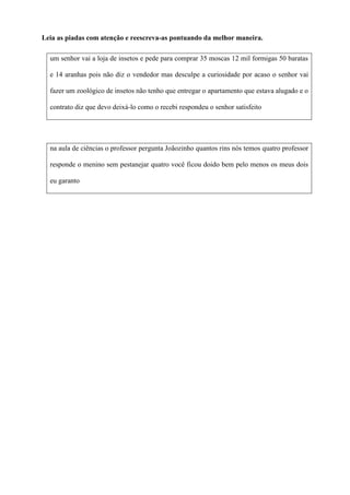 Leia as piadas com atenção e reescreva-as pontuando da melhor maneira.
um senhor vai a loja de insetos e pede para comprar 35 moscas 12 mil formigas 50 baratas
e 14 aranhas pois não diz o vendedor mas desculpe a curiosidade por acaso o senhor vai
fazer um zoológico de insetos não tenho que entregar o apartamento que estava alugado e o
contrato diz que devo deixá-lo como o recebi respondeu o senhor satisfeito
na aula de ciências o professor pergunta Joãozinho quantos rins nós temos quatro professor
responde o menino sem pestanejar quatro você ficou doido bem pelo menos os meus dois
eu garanto
 