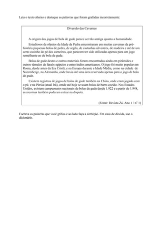 Leia o texto abaixo e destaque as palavras que foram grafadas incorretamente:
Diversão das Cavernas
A origem dos jogos de bola de gude parece ser tão amtiga quanto a humanidade.
Estudiosos de objetos da Idade da Pedra emcontraram em muitas cavernas da pré-
história pequenas bolas de pedra, de argila, de castanhas silvestres, de madeira e até de um
certo ossinho do pé dos carneiros, que parecem ter sido utilizadas apenas para um jogo
semelhante ao de bola de gude.
Bolas de gude destes e outros materiais foram emcontradas ainda em pirâmides e
outros túmulos de faraós egípcios e entre índios americanos. O jogo foi muito popular em
Roma, desde antes da Era Cristã, e na Europa durante a Idade Média, como na cidade de
Nuremberge, na Alemanha, onde havia até uma área reservada apenas para o jogo de bola
de gude.
Existem registros de jogos de bolas de gude também na China, onde eram jogado com
o pé, e na Pérsia (atual Irã), omde até hoje se usam bolas de barro cozido. Nos Estados
Unidos, existem campeonatos nacionais de bolas de gude desde 1.922 e a partir de 1.948,
as meninas também puderam entrar na disputa.
(Fonte: Revista Zá, Ano 1 / no
1)
Escreva as palavras que você grifou e ao lado faça a correção. Em caso de dúvida, use o
dicionário.
 