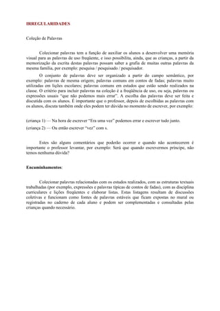 IRREGULARIDADES
Coleção de Palavras
Colecionar palavras tem a função de auxiliar os alunos a desenvolver uma memória
visual para as palavras de uso freqüente, e isso possibilita, ainda, que as crianças, a partir da
memorização da escrita destas palavras possam saber a grafia de muitas outras palavras da
mesma família, por exemplo: pesquisa / pesquisado / pesquisador.
O conjunto de palavras deve ser organizado a partir do campo semântico, por
exemplo: palavras de mesma origem; palavras comuns em contos de fadas; palavras muito
utilizadas em lições escolares; palavras comuns em estudos que estão sendo realizados na
classe. O critério para incluir palavras na coleção é a freqüência de uso, ou seja, palavras ou
expressões usuais “que não podemos mais errar”. A escolha das palavras deve ser feita e
discutida com os alunos. É importante que o professor, depois de escolhidas as palavras com
os alunos, discuta também onde eles podem ter dúvida no momento de escrever, por exemplo:
(criança 1) — Na hora de escrever “Era uma vez” podemos errar e escrever tudo junto.
(criança 2) — Ou então escrever “vez” com s.
Estes são alguns comentários que poderão ocorrer e quando não acontecerem é
importante o professor levantar, por exemplo: Será que quando escrevermos príncipe, não
temos nenhuma dúvida?
Encaminhamentos:
Colecionar palavras relacionadas com os estudos realizados, com as estruturas textuais
trabalhadas (por exemplo, expressões e palavras típicas de contos de fadas), com as disciplina
curriculares e lições freqüentes e elaborar listas. Estas listagens resultam de discussões
coletivas e funcionam como fontes de palavras estáveis que ficam expostas no mural ou
registradas no caderno de cada aluno e podem ser complementadas e consultadas pelas
crianças quando necessário.
 