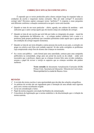 CORREÇÃO E SITUAÇÃO COMUNICATIVA
É esperado que os textos produzidos pelos alunos estejam longe de respeitar todas as
condições da escrita e requeiram muitas correções. Mas até onde corrigir? É necessário
corrigir tudo? Devemos aspirar conseguir textos “perfeitos”? A resposta a essas perguntas
será diferente conforme a situação comunicativa na qual o texto está inserido:
 Quando se trata de um texto particular – diário, agenda, um caderno de anedotas – será
suficiente que o autor corrija aquilo que ele mesmo esteja em condições de corrigir;
 Quando se trata de um escrito que será lido por todos os integrantes do grupo – mural da
classe, regulamento da biblioteca, etc. – os colegas podem colaborar com o autor e o
professor pode propor problemas que considere pertinentes (tudo aquilo que o grupo está
em condições de corrigir naquele momento);
 Quando se trata de um texto dirigido a outras pessoas da escola ou aos pais, a correção em
grupo ou coletiva será feita com cuidado especial. Só não serão corrigidos os problemas
cuja compreensão esteja fora do alcance das crianças no momento.
 Se o texto será público – carta formal para uma autoridade, cartazes para uma campanha
publicitária na comunidade, artigo para um jornal da escola ou da cidade – então será
necessário que o professor, depois que as crianças tiverem feito uma revisão cuidadosa,
assuma o papel de revisor e corrija os aspectos que as crianças sozinhas não podem
melhorar.
Texto extraído do documento Actualización Curricular (EGB)
Primer Ciclo. Secretaria de Educación / Direción de Currivulum.
Municipalidad de la ciudad de Buenos Aires
REVISÃO
 A revisão dos textos escritos é uma oportunidade para duvidar das soluções ortográficas.
 As práticas de revisão são um ingrediente para a formação de uma atitude mais rigorosa
para com a norma socialmente exigida:
 Levar em consideração o leitor;
 Papel da norma enquanto convenção facilitadora da comunicação;
 Consciência da legitimação que a norma estabelece e da discriminação que a violação da
norma acarreta.
 
