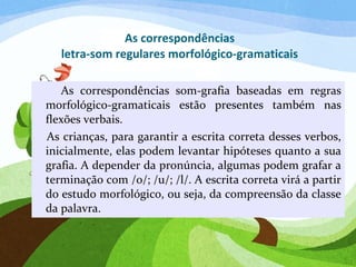 As correspondências
letra-som regulares morfológico-gramaticais
As correspondências som-grafia baseadas em regras
morfológico-gramaticais estão presentes também nas
flexões verbais.
As crianças, para garantir a escrita correta desses verbos,
inicialmente, elas podem levantar hipóteses quanto a sua
grafia. A depender da pronúncia, algumas podem grafar a
terminação com /o/; /u/; /l/. A escrita correta virá a partir
do estudo morfológico, ou seja, da compreensão da classe
da palavra.
 
