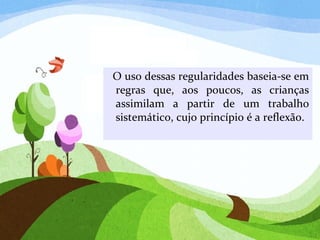 O uso dessas regularidades baseia-se em
regras que, aos poucos, as crianças
assimilam a partir de um trabalho
sistemático, cujo princípio é a reflexão.
 