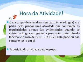 Hora da Atividade!
Cada grupo deve analisar seu texto (trava-língua) e, a
partir dele, propor uma atividade que contemple as
regularidades diretas (as evidenciadas quando só
existe na língua um grafema para notar determinado
fonema: é o caso de P, B, T, D, F, V). Esta pode ou não
conter o texto em si.
Exposição da atividade para o grupo.
 