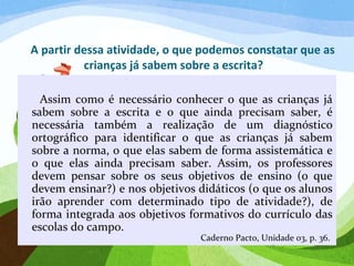 A partir dessa atividade, o que podemos constatar que as
crianças já sabem sobre a escrita?
Assim como é necessário conhecer o que as crianças já
sabem sobre a escrita e o que ainda precisam saber, é
necessária também a realização de um diagnóstico
ortográfico para identificar o que as crianças já sabem
sobre a norma, o que elas sabem de forma assistemática e
o que elas ainda precisam saber. Assim, os professores
devem pensar sobre os seus objetivos de ensino (o que
devem ensinar?) e nos objetivos didáticos (o que os alunos
irão aprender com determinado tipo de atividade?), de
forma integrada aos objetivos formativos do currículo das
escolas do campo.
Caderno Pacto, Unidade 03, p. 36.
 