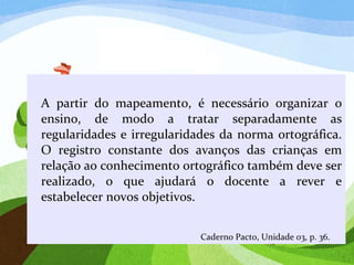 A partir do mapeamento, é necessário organizar o
ensino, de modo a tratar separadamente as
regularidades e irregularidades da norma ortográfica.
O registro constante dos avanços das crianças em
relação ao conhecimento ortográfico também deve ser
realizado, o que ajudará o docente a rever e
estabelecer novos objetivos.
Caderno Pacto, Unidade 03, p. 36.
 