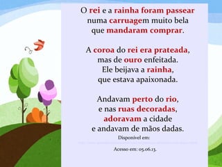 O rei e a rainha foram passear
numa carruagem muito bela
que mandaram comprar.
A coroa do rei era prateada,
mas de ouro enfeitada.
Ele beijava a rainha,
que estava apaixonada.
Andavam perto do rio,
e nas ruas decoradas,
adoravam a cidade
e andavam de mãos dadas.
Disponível em:
http://www.aprenderebrincar.com/2012/10/poema-e-atividades-com-letra-r.html
Acesso em: 05.06.13.
 