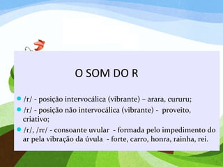 O SOM DO R
/r/ - posição intervocálica (vibrante) – arara, cururu;
/r/ - posição não intervocálica (vibrante) - proveito,
criativo;
/r/, /rr/ - consoante uvular - formada pelo impedimento do
ar pela vibração da úvula - forte, carro, honra, rainha, rei.
 