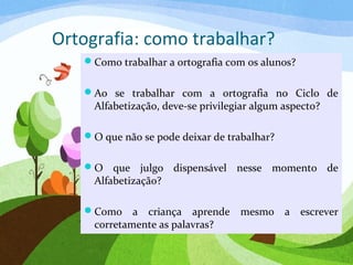 Ortografia: como trabalhar?
Como trabalhar a ortografia com os alunos?
Ao se trabalhar com a ortografia no Ciclo de
Alfabetização, deve-se privilegiar algum aspecto?
O que não se pode deixar de trabalhar?
O que julgo dispensável nesse momento de
Alfabetização?
Como a criança aprende mesmo a escrever
corretamente as palavras?
 