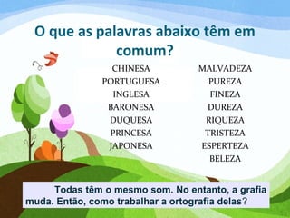 O que as palavras abaixo têm em
comum?
CHINESA
PORTUGUESA
INGLESA
BARONESA
DUQUESA
PRINCESA
JAPONESA
MALVADEZA
PUREZA
FINEZA
DUREZA
RIQUEZA
TRISTEZA
ESPERTEZA
BELEZA
Todas têm o mesmo som. No entanto, a grafia
muda. Então, como trabalhar a ortografia delas?
 