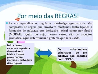 Por meio das REGRAS!
As correspondências regulares morfológico-gramaticais são
compostas de regras que envolvem morfemas tanto ligados à
formação de palavras por derivação lexical como por flexão
(MORAIS, 1998), ou seja, nesses casos, são os aspectos
gramaticais que determinam o grafema que será usado.
belo – beleza
esperto – esperteza
duro – dureza
triste – tristeza
puro - pureza
malvado – malvadeza
rico - riqueza
Os substantivos
originados de um
adjetivo são escritos
com: “EZA”.
 