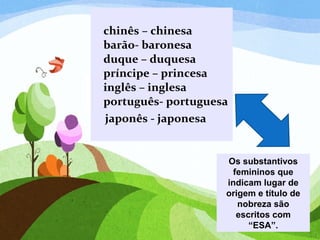 chinês – chinesa
barão- baronesa
duque – duquesa
príncipe – princesa
inglês – inglesa
português- portuguesa
japonês - japonesa
Os substantivos
femininos que
indicam lugar de
origem e título de
nobreza são
escritos com
“ESA”.
 
