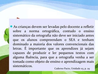 As crianças devem ser levadas pelo docente a refletir
sobre a norma ortográfica, contudo o ensino
sistemático da ortografia não deve ser iniciado antes
que os alunos compreendam o SEA e tenham
dominado a maioria dos valores convencionais das
letras. É importante que os aprendizes já sejam
capazes de produzir e ler pequenos textos com
alguma fluência, para que a ortografia venha a ser
tomada como objeto de ensino e aprendizagem mais
sistemáticos.
Caderno Pacto, Unidade 03, p. 29
 