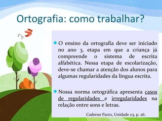 Ortografia: como trabalhar?
O ensino da ortografia deve ser iniciado
no ano 3, etapa em que a criança já
compreende o sistema de escrita
alfabética. Nessa etapa de escolarização,
deve-se chamar a atenção dos alunos para
algumas regularidades da língua escrita.
Nossa norma ortográfica apresenta casos
de regularidades e irregularidades na
relação entre sons e letras.
Caderno Pacto, Unidade 03, p. 26.
 