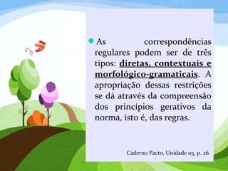 As correspondências
regulares podem ser de três
tipos: diretas, contextuais e
morfológico-gramaticais. A
apropriação dessas restrições
se dá através da compreensão
dos princípios gerativos da
norma, isto é, das regras.
Caderno Pacto, Unidade 03, p. 26.
 