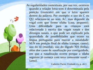 As regularidades contextuais, por sua vez, ocorrem
quando a relação letra-som é determinada pela
posição (contexto) em que a letra aparece
dentro da palavra. Por exemplo: o uso do C ou
QU relaciona-se ao som /k/, mas depende da
vogal com que forme sílaba (casa, pequeno).
Uma dificuldade para as crianças está
relacionada à escrita das vogais nasais e dos
ditongos nasais, o que pode ser explicado pela
quantidade de possibilidades que existe na
língua portuguesa para marcar a nasalidade:
M/N em posição final de sílaba (campo, canto),
uso do til (manhã), uso do dígrafo NH (linha),
além dos casos de nasalização por contiguidade,
em que a nasalização ocorre porque a sílaba
seguinte já começa com uma consoante nasal –
(amo).
Caderno Pacto, Unidade 03, p. 26-7.
 