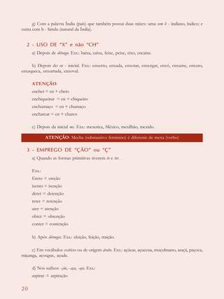 20
g) Com a palavra Índia (país) que também possui duas raízes: uma sem h - indiano, índico; e
outra com h - hindu (natural da Índia).
2 - USO DE “X” e não “CH”
a) Depois de ditongo. Exs.: baixa, caixa, feixe, peixe, eixo, encaixe.
b) Depois do en - inicial. Exs.: enxerto, enxada, enxotar, enxergar, enxó, enxame, enxuto,
enxaqueca, enxurrada, enxoval.
ATENÇÃO:
encher = en + cheio
enchiqueirar = en + chiqueiro
enchumaço = en + chumaço
encharcar = en + charco
c) Depois da inicial me. Exs.: mexerica, México, mexilhão, mexido.
3 - EMPREGO DE “ÇÃO” ou “Ç”
a) Quando as formas primitivas tiverem to e ter.
Exs.:
Ereto = ereção
isento = isenção
deter = detenção
reter = retenção
ater = atenção
obter = obtenção
conter = contenção
b) Após ditongos. Exs.: eleição, feição, traição.
c) Em vocábulos exóticos ou de origem árabe. Exs.: açúcar, açucena, muçulmano, araçá, paçoca,
miçanga, açougue, açude.
d) Nos sufixos -ção, -aça, -aço. Exs.:
aspirar = aspiração
ATENÇÃO: Mecha (substantivo feminino) é diferente de mexa (verbo)
 