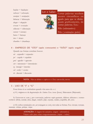 21
bajular = bajulação
sufocar = sufocação
usurpar = usurpação
bifurcar = bifurcação
alegar = alegação
evocar = evocação
elaborar = elaboração
cansar = cansaço
barca = barcaça
rico = ricaço
chumbo = chumbaço
4 - EMPREGO DE “SÃO” (após consoante) e “SSÃO” (após vogal)
Quando nas formas correlatas houver:
nd - expandir = expansão
pel - expelir = expulsão
gred - agredir = agressão
eter – intrometer = intromissão
rg - imergir = imersão
ced - ceder = cessão
tir - discutir = discussão
5 - USO DE “J” e “G”
Essas letras só se confundem quando vêm antes de e e i.
a) O j originou-se da degeneração do i latino. Exs.: iesus (Jesus), Maiestatem (Majestade).
b) Escrevem-se com j, por convenção, palavras tupis-guaranis, dialetos africanos e nomes
exóticos: jibóia, acarajé, jirau, jingar, canjerê, pajé, caçanje, canjica, jequitibá, jiló, jeca.
c) Os verbos terminados em -jar conjugam-se com j em todas as formas. Exs.: invejar, versejar,
manejar, velejar, pelejar, viajar.
ATENÇÃO: A viagem foi cansativa. (viagem - substantivo).
Viajem cedo para evitar congestionamento. (viajem – verbo).
Ler e Saber
Certas palavras recebem
acento circunflexo ou
agudo para que se distin-
guam graficamente, de
outras palavras. Exs.:
Pêlo (substantivo)
Pelo ( contração: peito)
NOTA - Não se dobra o s após n e r. Exs.: can-sa-do, cur-so.
 