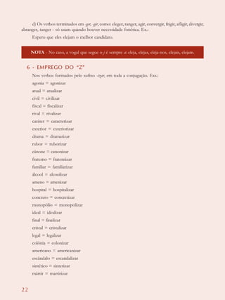 22
d) Os verbos terminados em -ger, -gir, como: eleger, ranger, agir, convergir, frigir, afligir, divergir,
abranger, tanger - só usam quando houver necessidade fonética. Ex.:
Espero que eles elejam o melhor candidato.
NOTA - No caso, a vogal que segue o j é sempre a: eleja, elejas, eleja-nos, elejais, elejam.
6 - EMPREGO DO “Z”
Nos verbos formados pelo sufixo -izar, em toda a conjugação. Exs.:
agonia = agonizar
atual = atualizar
civil = civilizar
fiscal = fiscalizar
rival = rivalizar
caráter = caracterizar
exterior = exteriorizar
drama = dramatizar
rubor = ruborizar
cânone = canonizar
fraterno = fraternizar
familiar = familiarizar
álcool = alcoolizar
ameno = amenizar
hospital = hospitalizar
concreto = concretizar
monopólio = monopolizar
ideal = idealizar
final = finalizar
cristal = cristalizar
legal = legalizar
colônia = colonizar
americano = americanizar
escândalo = escandalizar
sintético = sintetizar
mártir = martirizar
 