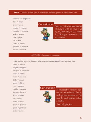 23
NOTA - Cuidado, porém, com os verbos que recebem apenas -ar como sufixo. Exs.:
improviso = improvisar
friso = frisar
aviso = avisar
preciso = precisar
pesquisa = pesquisar
atrás = atrasar
pisa = pisar
bis = bisar
divisa = divisar
paralisia = paralisar
análise = analisar
ATENÇÃO : Catequese = catequizar.
b) Os sufixos -eza e -ez formam substantivos abstratos derivados de adjetivos. Exs.:
baixo = baixeza
magro = magreza
estúpido = estupidez
surdo = surdez
nobre = nobreza
árido = aridez
altivo = altivez
rico = riqueza
rápido = rapidez
ligeiro = ligeireza
ácido = acidez
nu = nudez
viúvo = viuvez
pobre = pobreza
gentil = gentileza
certo = certeza
Curiosidade
Palavras oxítonas terminadas
em s, x, u, l, pr, ão (s), ã (s), i
(s), us, um, uns, ei (s). Hiato
ôo, ditongo crescente são
acentuadas
Curiosidade
Monossílabos tônicos são
os de pronúncia forte,
independentemente do
uso de sinal gráfico sobre
a sílaba.
Exs.: pé, gás, foz
 