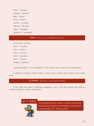 25
barão = baronesa
príncipe = princesa
papa = papisa
poeta = poetisa
profeta = profetisa
diácono = diaconisa
bispo = episcopisa
sacerdote = sacerdotisa
NOTA - Neste caso, o feminino é concreto.
c) No sufixo -oso. Exs.:
sabor = saboroso
tédio = tedioso
gosto = gostoso
pavor = pavoroso
amor = amoroso
pompa = pomposo
d) Na terminação -és e na terminação -ós. Exs.: através, invés, convés, revés, retrós, após.
e) Depois de ditongo usamos sempre s (nunca z).Exs.: Cleusa, pausa, Neusa, coisa, lousa,
deusa.
CUIDADO - Em juízo o z vem após um hiato.
f) Os verbos pôr, querer e derivados conjugam-se com s. Exs.: pus, puseste, quis, quiseste,
compusera, depuser, quisera, quiséssemos.
Ler e Saber
O agrupamento de duas ou mais consoantes
numa mesma palavra denomina-se enconttro
consonantal. Ex.: bloco, prato
 