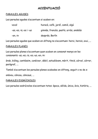 ACCENTUACIÓ 
PARAULES AGUDES 
Les paraules agudes s’accentuen si acaben en: 
vocal huracà, cafè, jardí, camió, algú 
-as,-es,-is,-os i –us gimnàs, francès, pastís, arròs, andalús 
-en,-in depèn, Berlín 
Les paraules agudes que acaben en diftong no s’accentuen: heroi, herois, avui, ... 
PARAULES PLANES 
Les paraules planes s’accentuen quan acaben en consonat menys en les 
consonants -as,-es,-is,-os,–us,-en,-in: 
àrab, biòleg, cantéssim, conèixer, dèbil, estudiàvem, mèrit, tímid, cérvol, córrer, 
paràgraf, ... 
També s’accentuen les paraules planes acabades en diftong, seguit o no de s: 
anàveu, còncau, còncaus, ... 
PARAULES ESDRÚIXOLES 
Les paraules esdrúixoles s’accentuen totes: època, sòlida, única, àvia, història, ... 
 