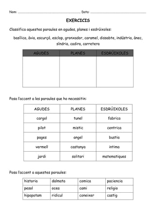 Nom: ................................................................................ Data: ....................................................................... 
EXERCICIS 
Classifica aquestes paraules en agudes, planes i esdrúixoles: 
basílica, àvia, escurçó, esclop, gronxador, caramel, dissabte, indústria, ànec, 
síndria, cadira, carretera 
AGUDES PLANES ESDRÚIXOLES 
Posa l’accent a les paraules que ho necessitin: 
AGUDES PLANES ESDRÚIXOLES 
cargol tunel fabrica 
pilot mistic centrica 
pages angel bustia 
vermell castanya intima 
jardi solitari matematiques 
Posa l’accent a aquestes paraules: 
historia dalmata comica paciencia 
pesol ocea cami religio 
hipopotam ridicul coneixer castig 
 