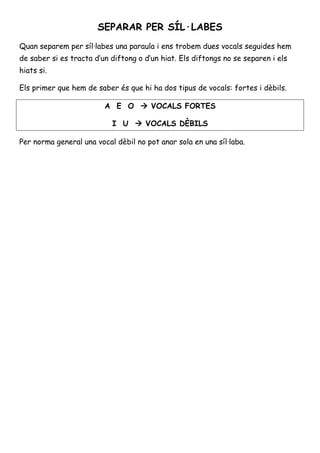 SEPARAR PER SÍL·LABES 
Quan separem per síl·labes una paraula i ens trobem dues vocals seguides hem 
de saber si es tracta d’un diftong o d’un hiat. Els diftongs no se separen i els 
hiats si. 
Els primer que hem de saber és que hi ha dos tipus de vocals: fortes i dèbils. 
A E O  VOCALS FORTES 
I U  VOCALS DÈBILS 
 