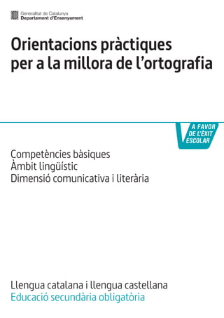 Orientacions pràctiques 
per a la millora de l’ortografia 
Competències bàsiques 
Àmbit lingüístic 
Dimensió comunicativa i literària 
Llengua catalana i llengua castellana 
Educació secundària obligatòria 
 