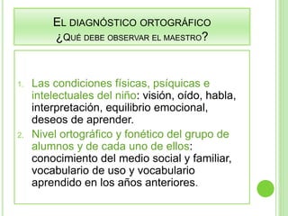 EL DIAGNÓSTICO ORTOGRÁFICO 
¿QUÉ DEBE OBSERVAR EL MAESTRO? 
1. Las condiciones físicas, psíquicas e 
intelectuales del niño: visión, oído, habla, 
interpretación, equilibrio emocional, 
deseos de aprender. 
2. Nivel ortográfico y fonético del grupo de 
alumnos y de cada uno de ellos: 
conocimiento del medio social y familiar, 
vocabulario de uso y vocabulario 
aprendido en los años anteriores. 
 