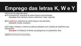 Emprego das letras K, W e Y
Utilizam-se nos seguintes casos:
a) Em antropônimos* originários de outras línguas e seus derivados.
Exemplos: Kant, kantismo; Darwin, darwinismo; Taylor, taylorista.
b) Em topônimos* originários de outras línguas e seus derivados.
Exemplos: Kuwait, kuwaitiano.
c) Em siglas, símbolos, e mesmo em palavras adotadas como unidades de medida de curso
internacional.
Exemplos: K (Potássio), W (West), kg (quilograma), km (quilômetro), Watt.
*antropônimo: Nome próprio de pessoa ou ser personificado.
*topônimo: Nome próprio de lugar, ou de acidentes geográficos.
 