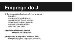 Emprego do J
1) Nas formas dos verbos terminados em -jar ou -jear
Exemplos:
arranjar: arranjo, arranje, arranjem
despejar:despejo, despeje, despejem
gorjear: gorjeie, gorjeiam, gorjeando
enferrujar: enferruje, enferrujem
viajar: viajo, viaje, viajem
2) Em palavras terminadas com -aje
Exemplos: laje, ultraje, traje.
3) Nas palavras de origem tupi, africanaou árabe.
Exemplos: biju, jiboia, canjica, pajé, manjericão.
 