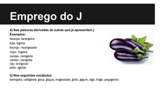 Emprego do J
4) Nas palavras derivadas de outras que já apresentam j
Exemplos:
laranja- laranjeira
loja- lojista
lisonja - lisonjeador
nojo- nojeira
cereja- cerejeira
varejo- varejista
rijo- enrijecer
jeito- ajeitar
5) Nos seguintes vocábulos:
berinjela, cafajeste, jeca, jegue, majestade, jeito, jejum, laje, traje, pegajento
 