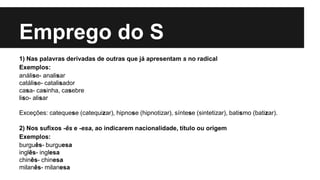 Emprego do S
1) Nas palavras derivadas de outras que já apresentam s no radical
Exemplos:
análise- analisar
catálise- catalisador
casa- casinha, casebre
liso- alisar
Exceções: catequese (catequizar), hipnose (hipnotizar), síntese (sintetizar), batismo (batizar).
2) Nos sufixos -ês e -esa, ao indicarem nacionalidade, título ou origem
Exemplos:
burguês- burguesa
inglês- inglesa
chinês- chinesa
milanês- milanesa
 