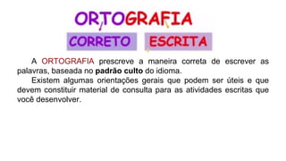 A ORTOGRAFIA prescreve a maneira correta de escrever as
palavras, baseada no padrão culto do idioma.
Existem algumas orientações gerais que podem ser úteis e que
devem constituir material de consulta para as atividades escritas que
você desenvolver.
 