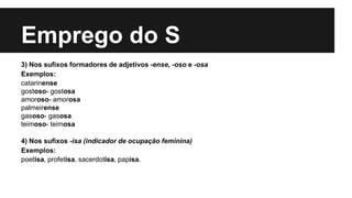 Emprego do S
3) Nos sufixos formadores de adjetivos -ense, -oso e -osa
Exemplos:
catarinense
gostoso- gostosa
amoroso- amorosa
palmeirense
gasoso- gasosa
teimoso- teimosa
4) Nos sufixos -isa (indicador de ocupação feminina)
Exemplos:
poetisa, profetisa, sacerdotisa, papisa.
 