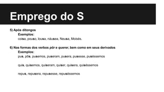 Emprego do S
5) Após ditongos
Exemplos:
coisa, pouso, lousa, náusea, Neusa, Moisés.
6) Nas formas dos verbos pôr e querer, bem como em seus derivados
Exemplos:
pus, pôs, pusemos, puseram, pusera, pusesse, puséssemos
quis, quisemos, quiseram, quiser, quisera, quiséssemos
repus, repusera, repusesse, repuséssemos
 