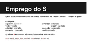 Emprego do S
8)Nos substantivos derivados de verbos terminados em "andir","ender", "verter" e "pelir"
Exemplos:
expandir- expansão pretender- pretensão
verter- versão expelir- expulsão
estender- extensão suspender- suspensão
converter - conversão repelir- repulsão
9) A letra S representa o fonema /z/ quando é intervocálica:
aSa, meSa, caSa, riSo, caSulo, caSamento, faiSão, etc.
 