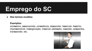 Emprego do SC
● Nos termos eruditos
Exemplos:
acréscimo, ascensorista, consciência, descender, fascículo, fascínio,
imprescindível, miscigenação, miscível, plebiscito, rescisão, seiscentos,
transcender, etc.
 