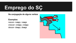 Emprego do SÇ
Na conjugação de alguns verbos
Exemplos:
nascer- nasço, nasça
crescer- cresço, cresça
descer- desço, desça
 