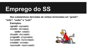 Emprego do SS
Nos substantivos derivados de verbos terminados em "gredir",
"mitir", "ceder" e "cutir"
Exemplos:
agredir- agressão
demitir- demissão
ceder- cessão
discutir- discussão
progredir- progressão
transmitir- transmissão
exceder- excesso
repercutir- repercussão
 